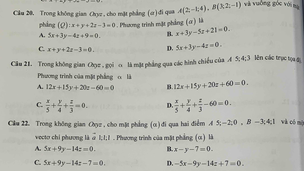 Trong không gian Oxyz, cho mặt phẳng (α) đi qua A(2;-1;4), B(3;2;-1) và vuông góc với mặt
phẳng (Q): ):x+y+2z-3=0. Phương trình mặt phẳng (α) là
A. 5x+3y-4z+9=0.
B. x+3y-5z+21=0.
C. x+y+2z-3=0.
D. 5x+3y-4z=0. 
Câu 21. Trong không gian Oxyz , gọi α là mặt phẳng qua các hình chiếu của A 5; 4; 3 lên các trục tọa độ.
Phương trình của mặt phẳng α là
A. 12x+15y+20z-60=0 B. 12x+15y+20z+60=0.
C.  x/5 + y/4 + z/3 =0.  x/5 + y/4 + z/3 -60=0. 
D.
Câu 22. Trong không gian Oxyz , cho mặt phẳng (α)đi qua hai điểm A 5; -2; 0 , B −3; +. và có một
vectơ chỉ phương là vector a;1; 1 . Phương trình của mặt phẳng (α) là
A. 5x+9y-14z=0. B. x-y-7=0.
C. 5x+9y-14z-7=0. D. -5x-9y-14z+7=0.