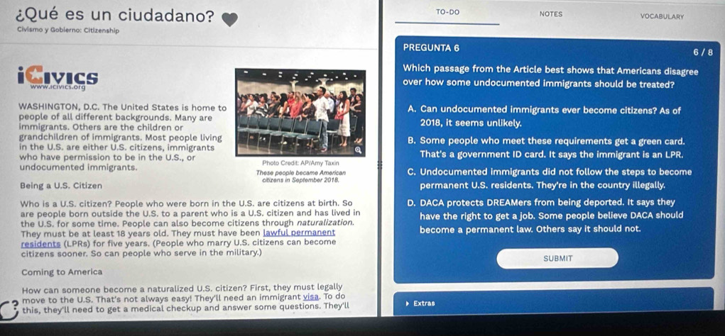 TO-DO
¿Qué es un ciudadano? NOTES VOCABULARY
Civismo y Gobierno: Citizenship
PREGUNTA 6 6 / 8
Which passage from the Article best shows that Americans disagree
iCivics www.icivics.org
over how some undocumented immigrants should be treated?
WASHINGTON, D.C. The United States is home toA. Can undocumented immigrants ever become citizens? As of
people of all different backgrounds. Many are2018, it seems unlikely.
immigrants. Others are the children or
grandchildren of immigrants. Most people livingB. Some people who meet these requirements get a green card.
in the U.S. are either U.S. citizens, immigrants
who have permission to be in the U.S., orPhoto Credit: AP/Amy Taxin That's a government ID card. It says the immigrant is an LPR.
undocumented immigrants. These people became American C. Undocumented immigrants did not follow the steps to become
Being a U.S. Citizen citizens in September 2018. permanent U.S. residents. They're in the country illegally.
Who is a U.S. citizen? People who were born in the U.S. are citizens at birth. So D. DACA protects DREAMers from being deported. It says they
are people born outside the U.S. to a parent who is a U.S. citizen and has lived in have the right to get a job. Some people believe DACA should
the U.S. for some time. People can also become citizens through naturalization. become a permanent law. Others say it should not.
They must be at least 18 years old. They must have been lawful permanent
residents (LPRs) for five years. (People who marry U.S. citizens can become
citizens sooner. So can people who serve in the military.) SUBMIT
Coming to America
How can someone become a naturalized U.S. citizen? First, they must legally
move to the U.S. That's not always easy! They'll need an immigrant visa. To do
this, they'll need to get a medical checkup and answer some questions. They'll Extras