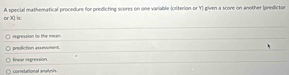 A special mathematical procedure for predicting scores on one variable (criterion or Y) given a score on another (predictor
or X) is:
regression to the mean.
prediction assessment.
linear regression.
correlational analysis.