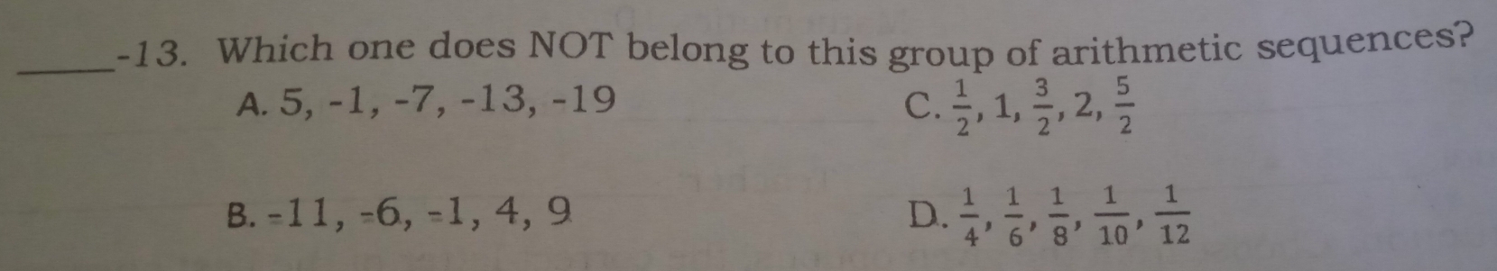 Which one does NOT belong to this group of arithmetic sequences?
A. 5, -1, -7, -13, -19 C.  1/2 , 1,  3/2 , 2,  5/2 
B. -11, -6, -1, 4, 9 D.  1/4 ,  1/6 ,  1/8 ,  1/10 ,  1/12 