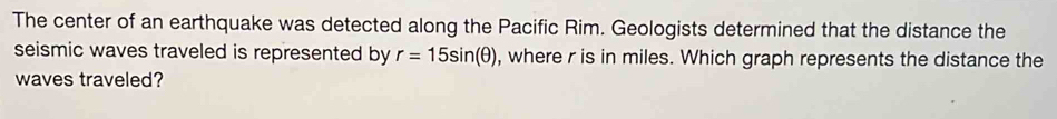 The center of an earthquake was detected along the Pacific Rim. Geologists determined that the distance the 
seismic waves traveled is represented by r=15sin (θ ) , where r is in miles. Which graph represents the distance the 
waves traveled?