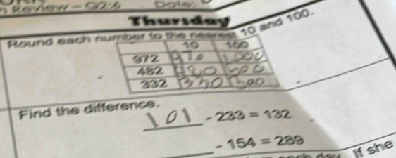 Review - 02:6 Doter 
Thurtday 
Round each number to the neares 10 and 100
10 100
972
482
302
_ 
Find the difference.
-233=132
_
-154=288
if she