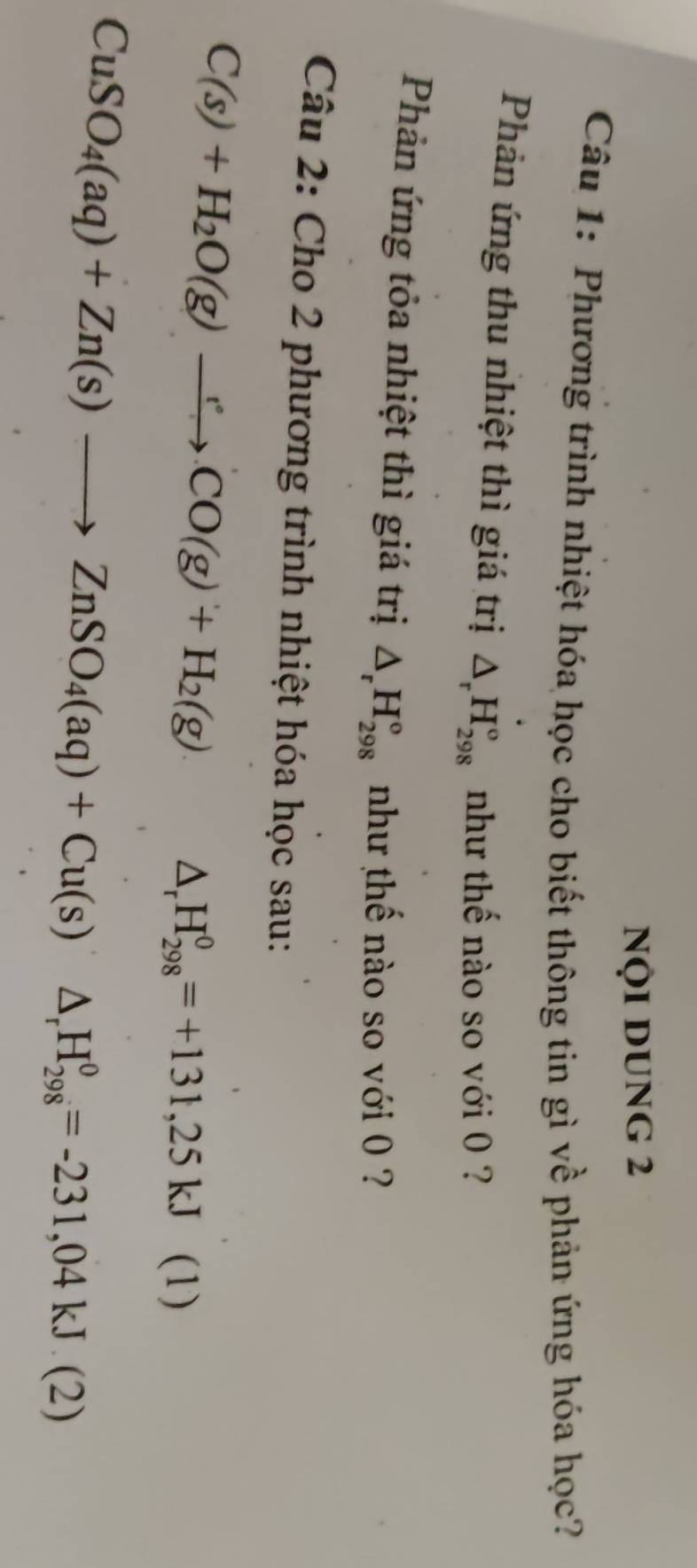 NộI DUNG 2 
Câu 1: Phương trình nhiệt hóa học cho biết thông tin gì về phản ứng hóa học? 
Phản ứng thu nhiệt thì giá trị △ _rH_(298)° như thế nào so với 0 ? 
Phản ứng tỏa nhiệt thì giá trị △ _rH_(298)° như thế nào so với 0 ? 
Câu 2: Cho 2 phương trình nhiệt hóa học sau:
C(s)+H_2O(g)to CO(g)+H_2(g)
△ _rH_(298)^0=+131,25kJ. 11 1
CuSO_4(aq)+Zn(s)to ZnSO_4(aq)+Cu(s)△ _rH_(298)^0=-231,04kJ.(2)