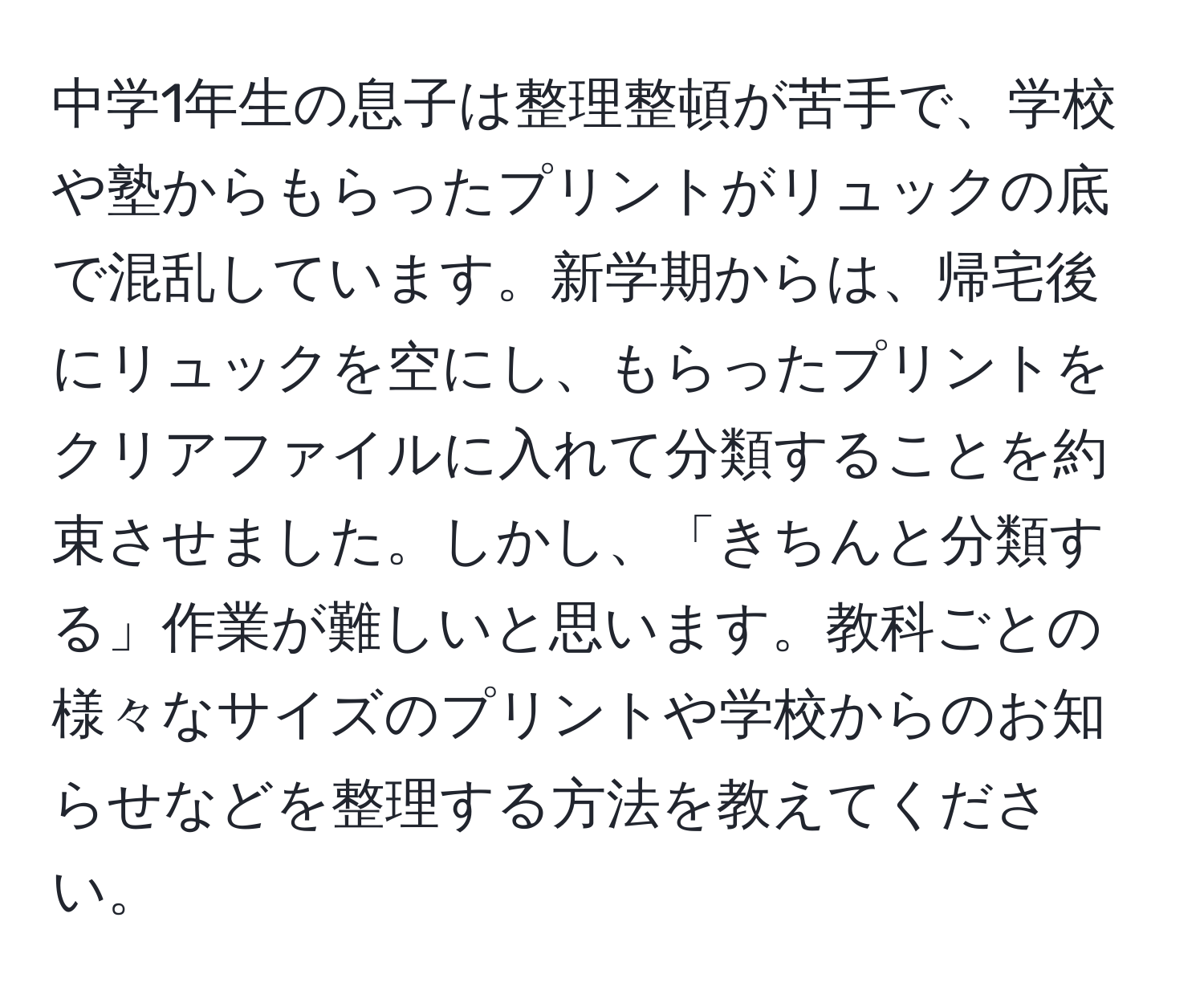 中学1年生の息子は整理整頓が苦手で、学校や塾からもらったプリントがリュックの底で混乱しています。新学期からは、帰宅後にリュックを空にし、もらったプリントをクリアファイルに入れて分類することを約束させました。しかし、「きちんと分類する」作業が難しいと思います。教科ごとの様々なサイズのプリントや学校からのお知らせなどを整理する方法を教えてください。