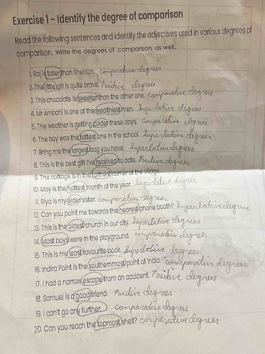 Identify the degree of comparison 
Read the following sentences and identify the adjectives used in various degrees of 
comparison, Write the degrees of comparison as well. 
1. Raj is taller than Sheldon. 
2. The little girl is quite brave. 
3. This chocolate is sweeter than the other one. 
4. Mr Ambani is one of the wealthiest men. 
5. The weather is getting colder these days. 
6. The boy was the fattest one in the school. 
7. Bring me the largest bag you have. 
8. This is the best gift I've received to date. 7 
9. The cottage is in the farthest corner of the village. 
10. May is the nottest month of the year. 
11. Riya is my elder sister. 
12. Can you point me towards the nearest phone booth? 
13. This is the oldest church in our city. 
14. Most boys were in the playground. 
15. This is my least favourite book. 
16. Indira Point is the southernmost point of India. 
17. I had a narrow escape from an accident. 
18. Samuel is a good friend. 
19. I can't go any further. 
20. Can you reach the topmost shelf? c