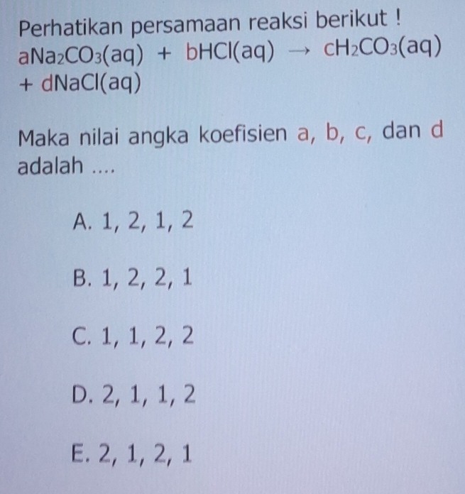 Perhatikan persamaan reaksi berikut !
aNa_2CO_3(aq)+bHCl(aq)to cH_2CO_3(aq)
+dNaCl(aq)
Maka nilai angka koefisien a, b, c, dan d
adalah ....
A. 1, 2, 1, 2
B. 1, 2, 2, 1
C. 1, 1, 2, 2
D. 2, 1, 1, 2
E. 2, 1, 2, 1