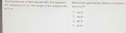 The hypotenuse of right triangle ABC, line segment What is the approximate difference between
AC, measures 13 cm. The length of line segment BC
is 5 cm. and m∠ A 7
34.8°
44.8°
46.3°
47.9°