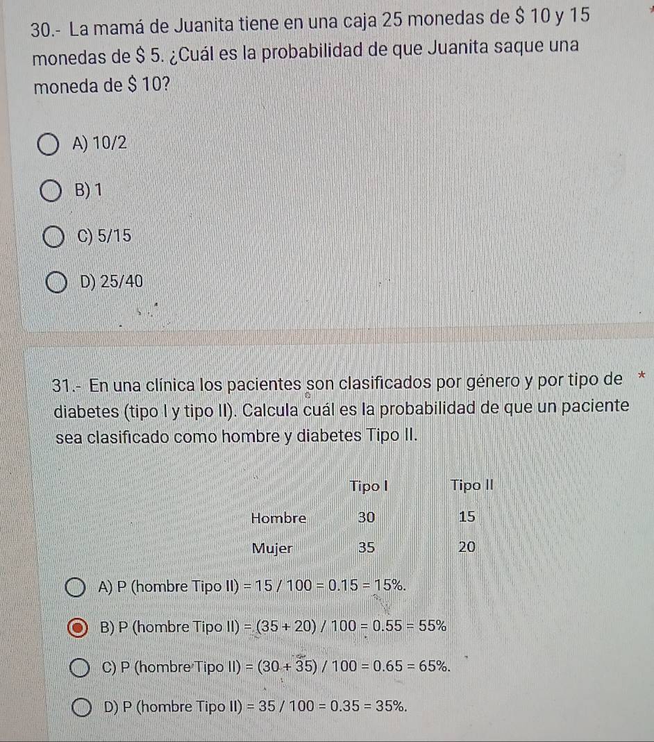 30.- La mamá de Juanita tiene en una caja 25 monedas de $ 10 y 15
monedas de $ 5. ¿Cuál es la probabilidad de que Juanita saque una
moneda de $ 10?
A) 10/2
B) 1
C) 5/15
D) 25/40
31.- En una clínica los pacientes son clasificados por género y por tipo de *
diabetes (tipo l y tipo II). Calcula cuál es la probabilidad de que un paciente
sea clasificado como hombre y diabetes Tipo II.
A) P (hombre Tipo II) =15/100=0.15=15%.
B) P (hombre Tipo II)=(35+20)/100=0.55=55%
C) P (hombre Tipo II) =(30+35)/100=0.65=65%.
D) P (hombre Tipo II) =35/100=0.35=35%.