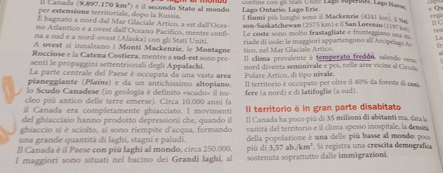 confine con gli Stati Uniti: Lago Superiore, Lago Hares
II Canada ( (9.897.170km^2) é il secondo Stato al mondo Lago Ontario, Lago Erie. e Q
per estensione territoriale, dopo la Russia.
regi
I fiumi più lunghi sono il Mackenzie (4241 km), il N
É bagnato a nord dal Mar Glaciale Artico, a est dall’Ocea- son-Saskatchewan (2575 km) e il San Lørenzo (1197 km) I C
ten
no Atlantico e a ovest dall’Oceano Pacifico, mentre confi- Le coste sono molto frastagliate e fronteggiano una má La
na a sud e a nord-ovest (Alaska) con gli Stati Uniti. riade di isole: le maggiorí appartengono all Arcípelago Ar fr
A ovest si innalzano i Monti Mackenzie, le Montagne tico, nel Mar Glaciale Artico.
S
Rocciose e la Catena Costiera, mentre a sud-est sono pre- Il clima prevalente è temperato freddo, salendo verso
senti le propaggini settentrionali degli Appalachi. nord diventa seminivale e poi, nelle aree vicine al Circol
La parte centrale del Paese è occupata da una vasta area Polare Artico, di tipo nivale.
pianeggiante (Plains) e da un antichissimo altopiano, Il territorio è occupato per oltre il 40% da foreste di coni
lo Scudo Canadese (in geologia è definito «scudo» il nu- fere (a nord) e di latifoglie (a sud).
cleo più antico delle terre emerse). Circa 10.000 anni fa
il Canada era completamente ghiacciato. I movimenti Il territorio è in gran parte disabitato
del ghiacciaio hanno prodotto depressioni che, quando il Il Canada ha poco più di 35 milioni di abitanti ma, data la
ghiaccio si è sciolto, si sono riempite d'acqua, formando vastità del territorio e il clima spesso inospitale, la densitá
una grande quantità di laghi, stagni e paludi. della popolazione è una delle più basse al mondo: poc
Il Canada è il Paese con più laghi al mondo, circa 250.000. più dí 3,57ab./km^2. Si registra una crescita demografica
I maggiori sono situati nel bacino dei Grandi laghi, al sostenuta soprattutto dalle immigrazioni.