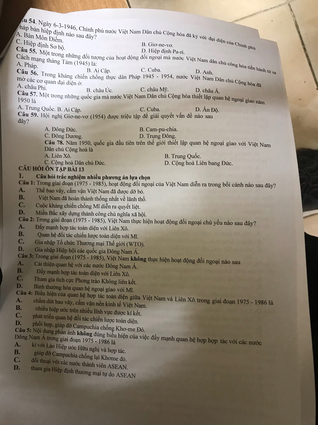 háp bản hiệp định nào sau đây?
Zu 54. Ngày 6-3-1946, Chính phủ nước Việt Nam Dân chủ Cộng hòa đã ký với đại diện của Chính phủ
A. Bàn Môn Điểm.
C. Hiệp định Sơ bộ.
B. Giơ-ne-vơ.
D. Hiệp định Pa-ri.
Câu 55. Một trong những đối tượng của hoạt động đổi ngoại mà nước Việt Nam dân chủ công hóa tiến hành từ sa
Cách mạng tháng Tám (1945) là:
A. Pháp.
B. Ai Cập. C. Cuba.
D. Anh.
Câu 56. Trong kháng chiến chống thực dân Pháp 1945 - 1954, nước Việt Nam Dân chủ Cộng hòa đã
mở các cơ quan đại diện ở:
A. châu Phi.
B. châu Úc. C. châu Mỹ. D. châu Á.
Câu 57. Một trong những quốc gia mà nước Việt Nam Dân chủ Cộng hòa thiết lập quan hệ ngoại giao năm
1950 là
A. Trung Quốc. B. Ai Cập. C. Cuba. D. Ấn Độ.
Câu 59. Hội nghị Giơ-ne-vơ (1954) được triệu tập đề giải quyết vấn đề nào sau
đây?
A. Đông Đức. B. Cam-pu-chia.
C. Đông Dương. D. Trụng Đông.
Câu 78. Năm 1950, quốc gia đầu tiên trên thế giới thiết lập quan hệ ngoại giao với Việt Nam
Dân chủ Cộng hoà là
A. Liên Xô. B. Trung Quốc.
C. Cộng hoà Dân chủ Đức.  D. Cộng hoà Liên bang Đức.
câu hỏi Ôn tập bài 13
1. Câu hỏi trắc nghiệm nhiều phương án lựa chọn
Câu 1: Trong giai đoạn (1975 - 1985), hoạt động đối ngoại của Việt Nam diễn ra trong bối cảnh nào sau đây?
A. Thế bao vây, cấm vận Việt Nam đã được dỡ bỏ.
B. Việt Nam đã hoàn thành thống nhất về lãnh thổ.
C. Cuộc kháng chiến chống Mĩ diễn ra quyết liệt.
D. Miền Bắc xây dựng thành công chủ nghĩa xã hội.
Câu 2: Trong giai đoạn (1975 - 1985), Việt Nam thực hiện hoạt động đối ngoại chủ yếu nào sau đây?
A. Đầy mạnh hợp tác toàn diện với Liên Xô.
B. Quan hệ đối tác chiến lược toàn diện với Mĩ.
C. Gia nhập Tổ chức Thương mại Thế giới (WTO).
D. Gia nhập Hiệp hội các quốc gia Đông Nam Á.
Câu 3: Trong giai đoạn (1975 - 1985), Việt Nam không thực hiện hoạt động đối ngoại nào sau
A. Cải thiện quan hệ với các nước Đông Nam Á.
B. Đầy mạnh hợp tác toàn diện với Liên Xô.
C. Tham gia tích cực Phong trào Không liên kết.
D. Bình thường hóa quan hệ ngoại giao với Mĩ.
Câu 4: Biểu hiện của quan hệ hợp tác toàn diện giữa Việt Nam và Liên Xô trong giai đoạn 1975 - 1986 là
A.  chấm dứt bao vây, cấm vận nền kinh tế Việt Nam.
B. nhiều hiệp ước trên nhiều lĩnh vực được kí kết.
C.  phát triển quan hệ đối tác chiến lược toàn diện.
D. phối hợp, giúp đỡ Campuchia chống Khơ-me Đỏ.
Câu 5: Nội dung phản ánh không đúng biểu hiện của việc đầy mạnh quan hệ hợp hợp tác với các nước
Đông Nam Á trong giai đoạn 1975 - 1986 là
A. kí với Lào Hiệp ước Hữu nghị và hợp tác.
B. giúp đỡ Campuchia chống lại Khơme đỏ.
C. đối thoại với các nước thành viên ASEAN.
D. tham gia Hiệp định thương mại tự do ASEAN