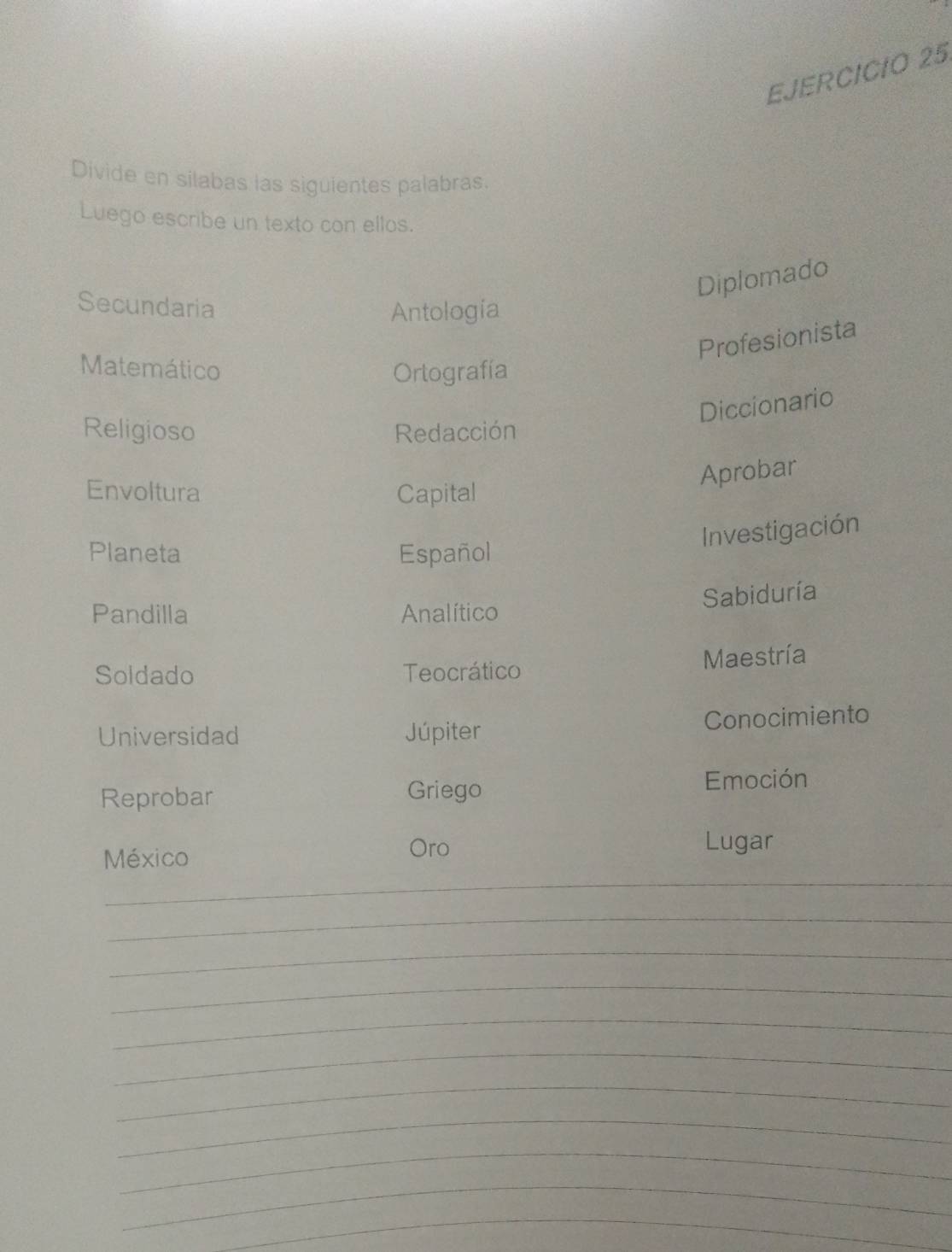 Divide en silabas las siguientes palabras. 
Luego escribe un texto con ellos. 
Diplomado 
Secundaria Antología 
Profesionista 
Matemático Ortografía 
Diccionario 
Religioso Redacción 
Aprobar 
Envoltura Capital 
Investigación 
Planeta Español 
Sabiduría 
Pandilla Analítico 
Soldado Teocrático Maestría 
Universidad Júpiter Conocimiento 
Reprobar Griego 
Emoción 
_ 
México 
Oro Lugar 
_ 
_ 
_ 
_ 
_ 
_ 
_ 
_ 
_ 
_