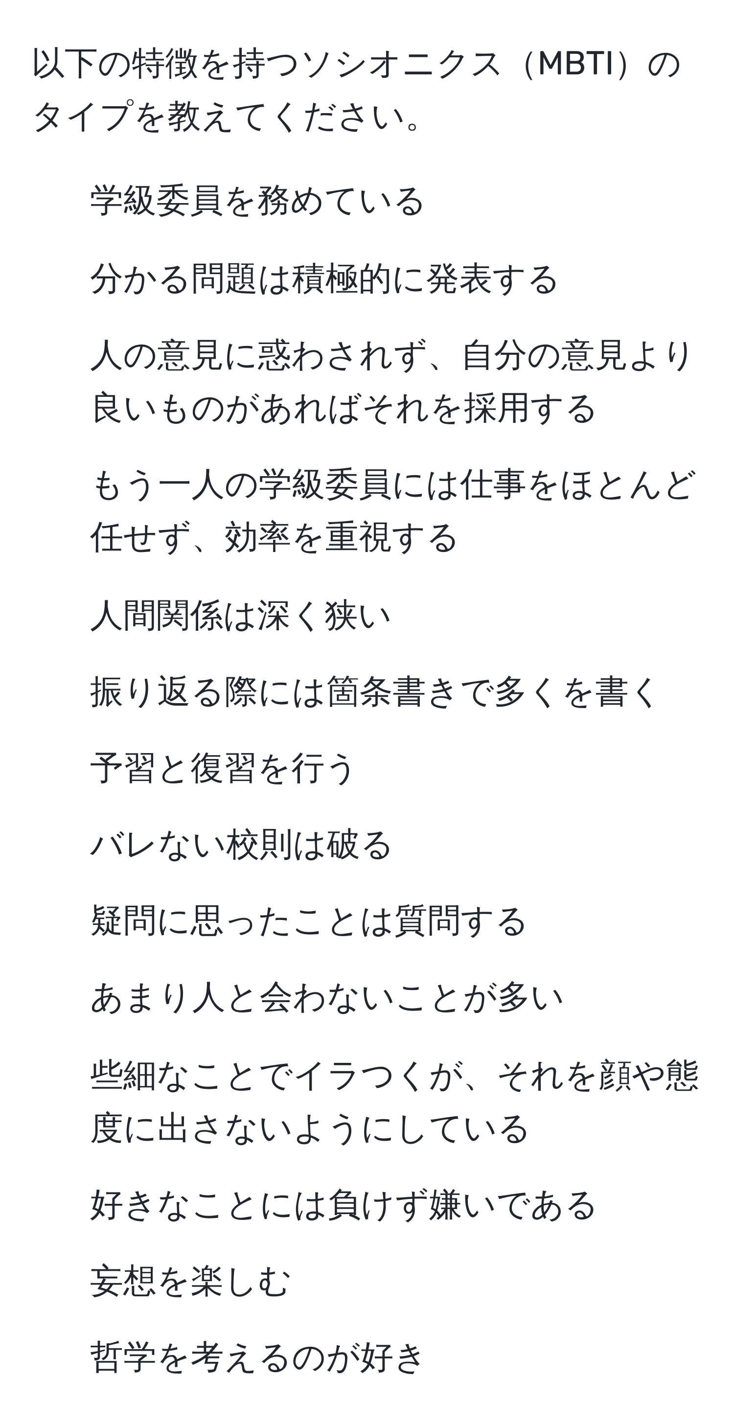 以下の特徴を持つソシオニクスMBTIのタイプを教えてください。  
- 学級委員を務めている  
- 分かる問題は積極的に発表する  
- 人の意見に惑わされず、自分の意見より良いものがあればそれを採用する  
- もう一人の学級委員には仕事をほとんど任せず、効率を重視する  
- 人間関係は深く狭い  
- 振り返る際には箇条書きで多くを書く  
- 予習と復習を行う  
- バレない校則は破る  
- 疑問に思ったことは質問する  
- あまり人と会わないことが多い  
- 些細なことでイラつくが、それを顔や態度に出さないようにしている  
- 好きなことには負けず嫌いである  
- 妄想を楽しむ  
- 哲学を考えるのが好き