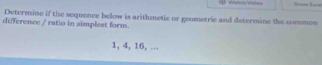 Watch Vides Snow Exe 
Determine if the sequence below is arithmetic or geometric and determine the common 
difference / ratio in simplest form.
1, 4, 16, ...