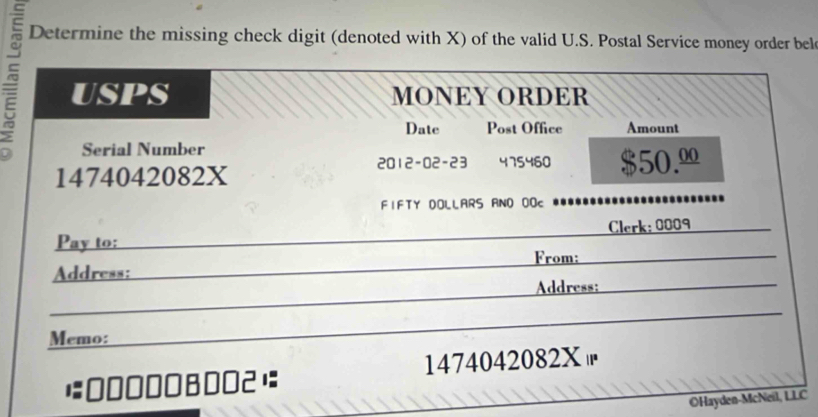 Determine the missing check digit (denoted with X) of the valid U.S. Postal Service money order bel 
^ UspS MONEY ORDER 
Date Post Office Amount 
Serial Number 
2012-02-23 475460 
1474042082X $50.º
FIFTY DOLLARS ANO OOc 
Pay to: Clerk: 0009
Address: From: 
Address: 
Memo: 
0B0O2 1474042082X 
OHayden-McNeil, LLC