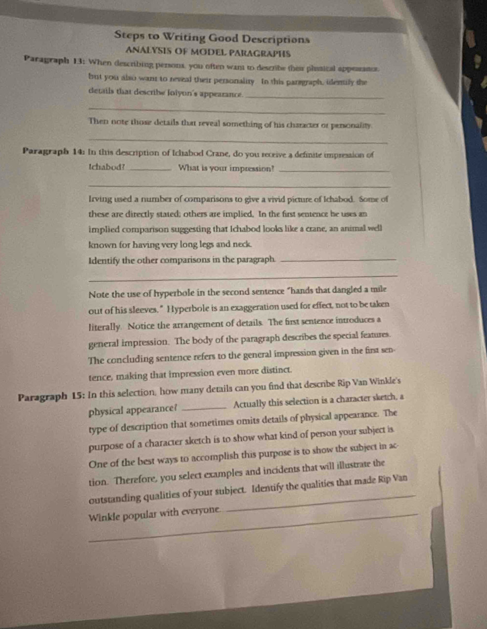 Steps to Writing Good Descriptions 
ANALYSIS OF MODEL PARAGRAPHS 
Paragraph 13: When describing persons, you often want to describe their phssical appearancs. 
but you also want to reveal their personality. In this paregraph, idenily the 
details that describe Joiyon's appearance._ 
_ 
Then note those details that reveal something of his character or personality 
_ 
Paragraph 14: In this description of Ichabod Crane, do you receive a definite impression of 
Ichabod?_ What is your impression?_ 
_ 
Irving used a number of comparisons to give a vivid picture of Ichabod. Some of 
these are directly stated; others are implied. In the first sentence he uses an 
implied comparison suggesting that Ichabod looks like a crane, an animal well 
known for having very long legs and neck. 
Identify the other comparisons in the paragraph._ 
_ 
Note the use of hyperbole in the second sentence “hands that dangled a mile 
out of his sleeves." Hyperbole is an exaggeration used for effect, not to be taken 
literally. Notice the arrangement of details. The first sentence introduces a 
general impression. The body of the paragraph describes the special features. 
The concluding sentence refers to the general impression given in the first sen 
tence, making that impression even more distinct. 
Paragraph 15: In this selection, how many details can you find that describe Rip Van Winkle's 
physical appearance? _Actually this selection is a character sketch, a 
type of description that sometimes omits details of physical appearance. The 
purpose of a character sketch is to show what kind of person your subject is 
One of the best ways to accomplish this purpose is to show the subject in ac 
tion. Therefore, you select examples and incidents that will illustrate the 
outstanding qualities of your subject. Identify the qualities that made Rip Van 
_Winkle popular with everyone.