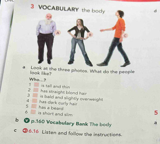 VOCABUL 
d 
a Look at the three photos. What do the people 
look like? 
Who...?
1 is tall and thin 
2 has straight blond hair 
3 is bald and slightly overweight 
4 has dark curly hair
5 has a beard
6 is short and slim
5
b ✔ p. 160 Vocabulary Bank The body 
a 
Cí [6.16 Listen and follow the instructions.