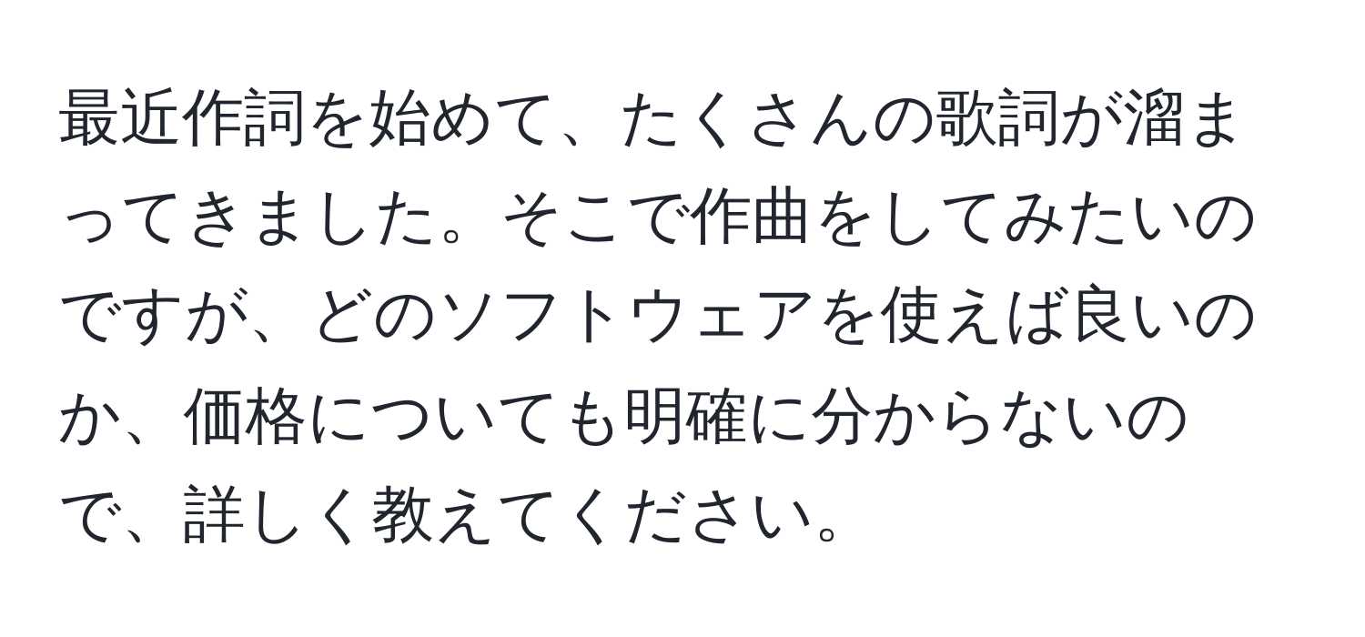 最近作詞を始めて、たくさんの歌詞が溜まってきました。そこで作曲をしてみたいのですが、どのソフトウェアを使えば良いのか、価格についても明確に分からないので、詳しく教えてください。