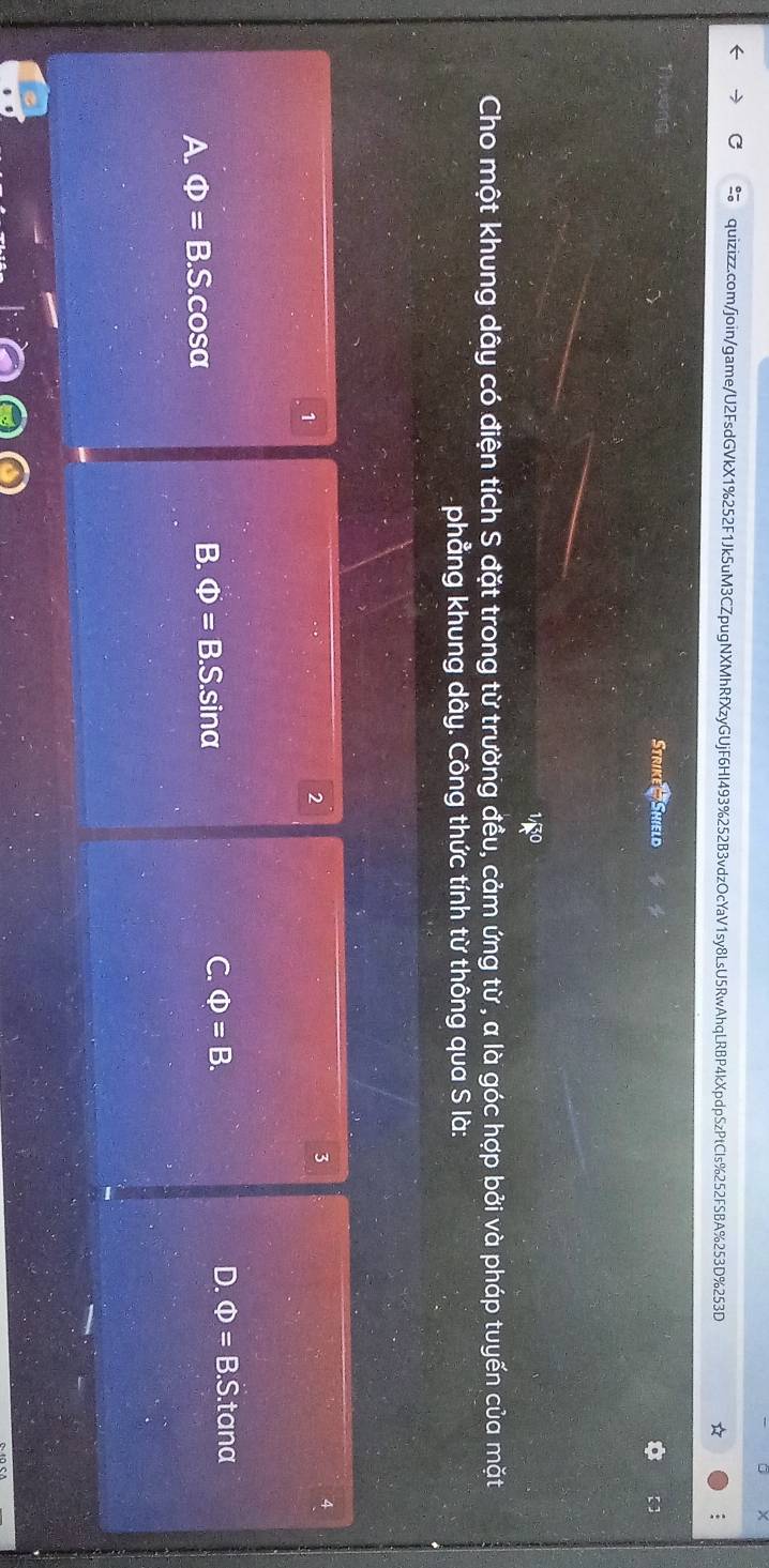 ×
quizizz.com/join/game/U2FsdGVkX1%252F1Jk5uM3CZpugNXMhRfXzyGUjF6HI493%252B3vdzOcYaV1sy8LsU5RwAhqLRBP4kXpdpSzPtCls%252FSBA%253D%253D
;
Strike- Shield 【 ]
Cho một khung dây có điện tích S đặt trong từ trường đều, cảm ứng từ , a là góc hợp bởi và pháp tuyến của mặt
phẳng khung dây. Công thức tính từ thông qua S là:
1
2
3
B. Phi =B.S. D. Phi =B.S S. tana
A. Phi =B.S. cosα sina C. Phi =B.