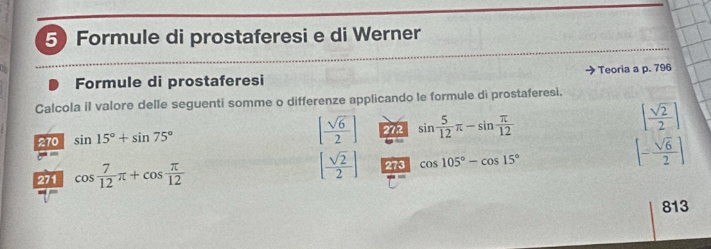 Formule di prostaferesi e di Werner 
Formule di prostaferesi Teoria a p. 796
Calcola il valore delle seguenti somme o differenze applicando le formule di prostaferesi.
[ sqrt(6)/2 ]
270 sin 15°+sin 75° 272 sin  5/12 π -sin  π /12 
[ sqrt(2)/2 ]
271 cos  7/12 π +cos  π /12  [ sqrt(2)/2 ] 273 cos 105°-cos 15°
[- sqrt(6)/2 ]
813