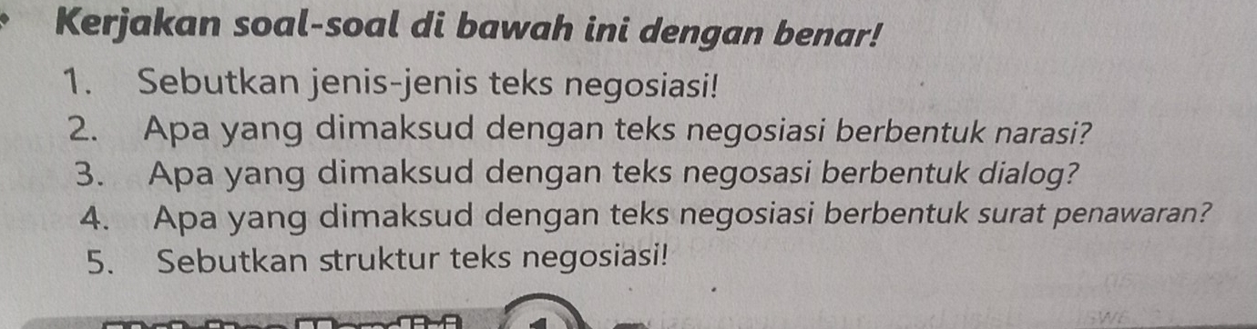 Kerjakan soal-soal di bawah ini dengan benar! 
1. Sebutkan jenis-jenis teks negosiasi! 
2. Apa yang dimaksud dengan teks negosiasi berbentuk narasi? 
3. Apa yang dimaksud dengan teks negosasi berbentuk dialog? 
4. Apa yang dimaksud dengan teks negosiasi berbentuk surat penawaran? 
5. Sebutkan struktur teks negosiasi!