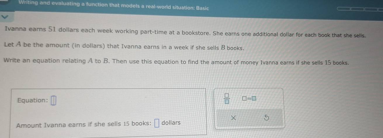 Writing and evaluating a function that models a real-world situation: Basic 
Ivanna earns 51 dollars each week working part-time at a bookstore. She earns one additional dollar for each book that she sells. 
Let A be the amount (in dollars) that Ivanna earns in a week if she sells B books. 
Write an equation relating A to B. Then use this equation to find the amount of money Ivanna earns if she sells 15 books. 
Equation: □  □ /□   □ =□
× 
Amount Ivanna earns if she sells 15 books: dollars