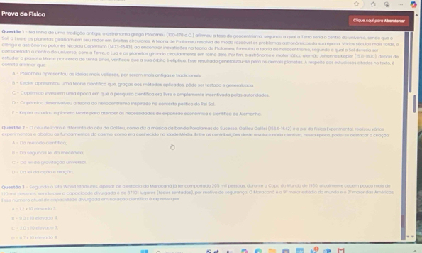 Prova de Física Clique Aquí para Abandener
Questão 1 - Nia linha de uma tradição antiga, o astrônamo grego Ptolomeu (100-170 d C.) afirmou a tese do geocentesmo, segundo a qual a Terra seria o centro do universo, sendo que o
Sol, a Lua e os planetas girariam em seu redor em órbitas circulares. A tearia de Polomeu resolvia de modo razoóvel os problemas astronômicos da sua época. Vórios séculos mais tarde, o
Clérigo e astrônomo polonês Nicolau Copêrnico 147]-(941) , ao encontrar inexatidões na tearia de Pfolorneu, fomnulou a teoria do heliocentrismo, segundo a qual o Sol deveria ser
considerado o centro da universo, com a Terra, a Lua e os planetas girando circularmente em tora dele. Porfim, o astrônomo e motemático alemão Johannes Kepler (15.70-16.30) I, dépois de
correto afirmar que. estudar o planeta Morte por cerca de trinta anos, verficou que a sua órbita é elíptica. Esse resultado generalizou-se para os demais planetas. A respeñto dos esfudiosos citados no fexto, é
A - Polomeu opresentou as ideias mais valiosas, por serem mais antigas e tradicionals.
8 - Kepler apresentou uma teoria científica que, graças aos métados aplicados, pôde ser testada e generalizada
C - Copérnico viveu em uma época em que a pesquisa científica era lvre e amplamente incentivada pelas autoridades
D - Copémica desenválveu a teória do heliocentrismo inspirado no contexto político do lei Sol
E - Kepier estudou o planeta Marte para atender às necessidades de expansão econômica e científica da Alemanha.
Questãe 2 - O cêu de Icara é diferente do cêu de Galleu, como diz a música da banda Poralamas do Sucesso, Galteu Gollel (1564-1642) é o pol da Física Experimental, realizou vásos
experimentos e abalou os fundamentos do cosmo, como era conhecido na Idade Média. Entre as confribuições deste revolucionário cientista, nessa époco, pode-se destacar a criação
A - Do métado cientítico,
= Da segunda lel da mecánico
C - Da lei da gravitação universal
D - Da lei da ação e reação.
Questão 3 - Segundo o Sita World Stadiums, apesar de o estádia do Maracaná já ter comportado 205 mil pessoas, durante a Capa do Munda de 1950, atualmente cobem pouco mois de
120 mil pessoas, sendo que a capacidade eivulgado é de 87.101 lugares (todos sentados), por motivo de segurança. O Maracona é é P 2
Esse número otual de copacidade divulgada em notação científica é expresso por maior das Américos
-1.2* 10 elevado 3
π =9□ * 1□ elevarso 4
-20+10 eeado 1
=0.7+10 L mevadó 4