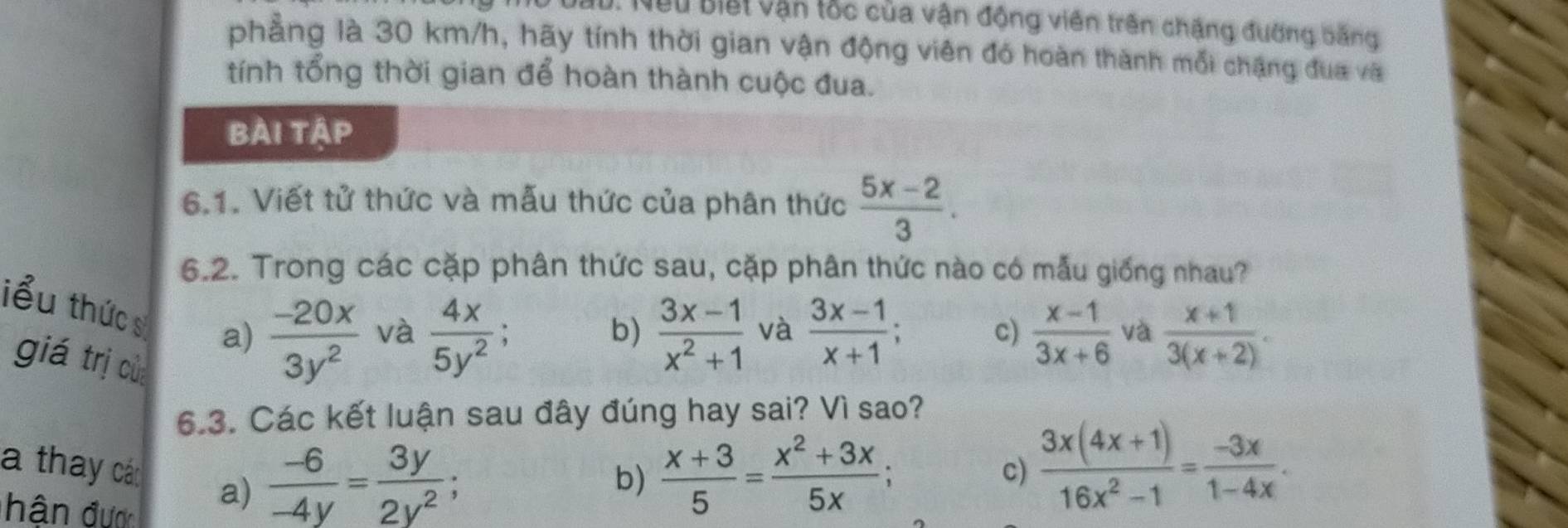 Neu Biết vận tốc của vận động viên trên chặng đường bằng
phẳng là 30 km/h, hãy tính thời gian vận động viên đó hoàn thành mỗi chặng đua và
tính tổng thời gian để hoàn thành cuộc đua.
bài tập
6.1. Viết tử thức và mẫu thức của phân thức  (5x-2)/3 . 
6.2. Trong các cặp phân thức sau, cặp phân thức nào có mẫu giống nhau?
iểu thức s a)  (-20x)/3y^2 
và  4x/5y^2 ;  (3x-1)/x^2+1  và  (3x-1)/x+1 ; c)  (x-1)/3x+6  và  (x+1)/3(x+2) . 
b)
giá trị của
6.3. Các kết luận sau đây đúng hay sai? Vì sao?
a thay các a)
hân đượ
 (-6)/-4y = 3y/2y^2 ;
b)  (x+3)/5 = (x^2+3x)/5x ; c)  (3x(4x+1))/16x^2-1 = (-3x)/1-4x .