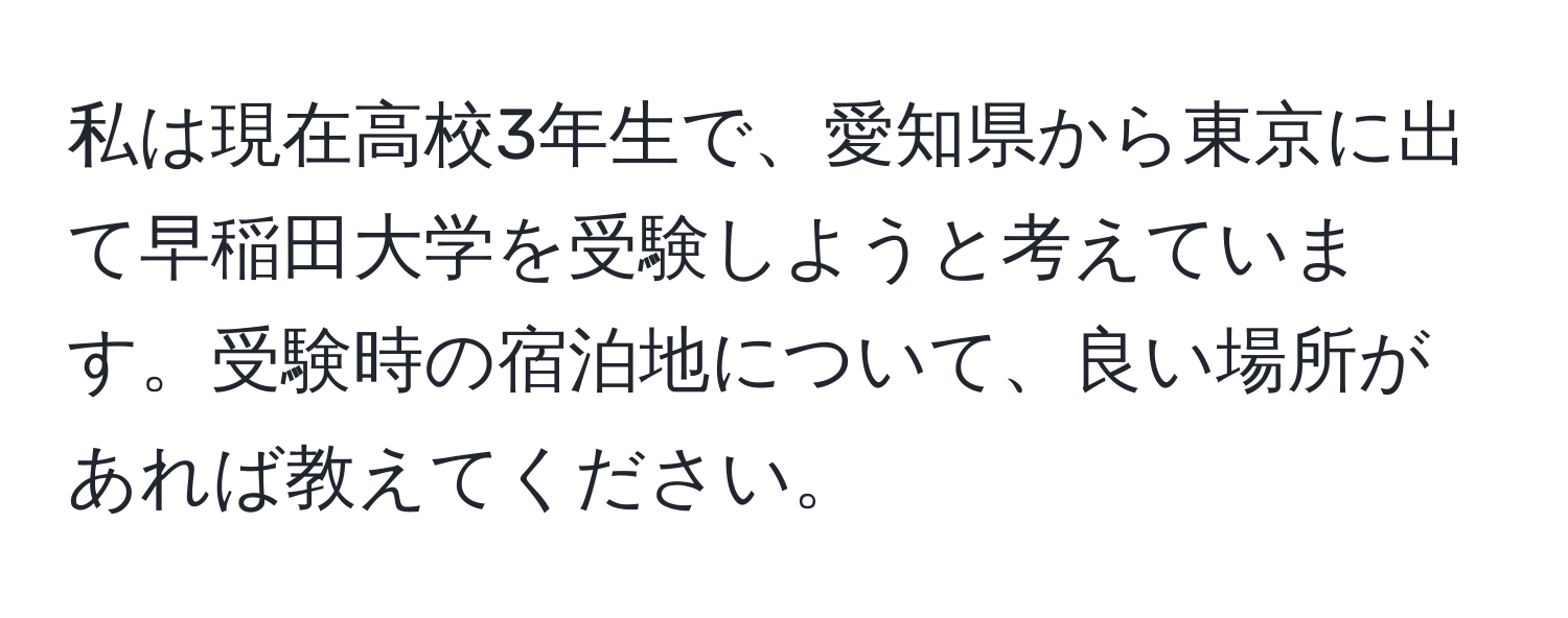 私は現在高校3年生で、愛知県から東京に出て早稲田大学を受験しようと考えています。受験時の宿泊地について、良い場所があれば教えてください。