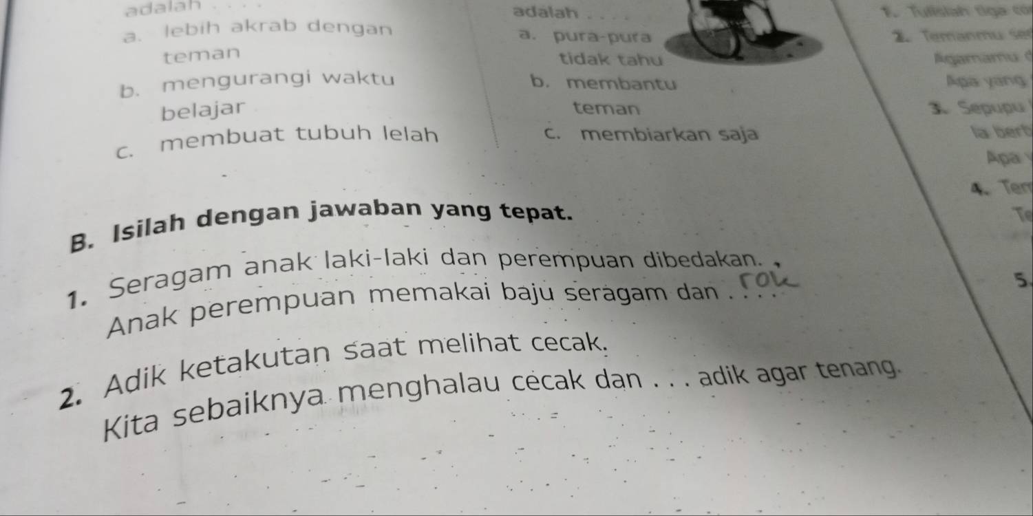 adalah _1. Tulisiah tiga có
adalah
a. lebih akrab dengan a. pura-pura Temänmu ser
teman
tidak tahu Agamamu d
b. mengurangi waktu b. membantu Apa yang
belajar teman 3 Sepupu
c. membuat tubuh lelah c. membiarkan saja la berb
Apa 
B. Isilah dengan jawaban yang tepat. 4、 Tem
Te
1. Seragam anak laki-laki dan perempuan dibedakan.
5
Anak perempuan memakai baju seragam dan .
2. Adik ketakutan saat melihat cecak.
Kita sebaiknya menghalau cécak dan . . . adik agar tenang.