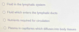 Fluid in the lymphatic system 
Fluid which enters the lymphatic ducts 
Nutrients required for circulation 
Plasma in capillaries which diffuses into body tissues