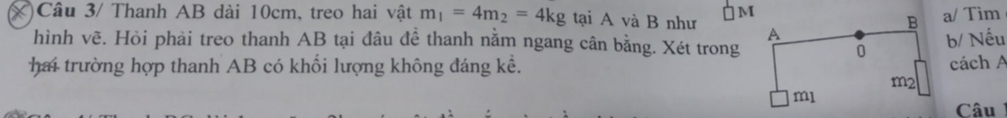 Câu 3/ Thanh AB dài 10cm, treo hai vật m_1=4m_2=4kg tại A và B như 
IMa/ Tim 
hình vẽ. Hỏi phải treo thanh AB tại đâu đề thanh nằm ngang cân bằng. Xét trong 
b/ Nếu 
hai trường hợp thanh AB có khối lượng không đáng kể. cách A 
Câu