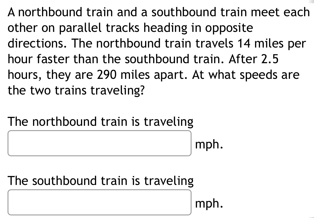 A northbound train and a southbound train meet each 
other on parallel tracks heading in opposite 
directions. The northbound train travels 14 miles per
hour faster than the southbound train. After 2.5
hours, they are 290 miles apart. At what speeds are 
the two trains traveling? 
The northbound train is traveling
□ □ mph.
x_ □ /□  
The southbound train is traveling 
□
□ mph.