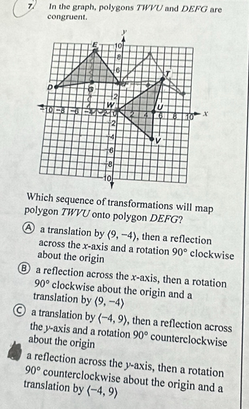 7/ In the graph, polygons TWVU and DEFG are
congruent.
Which sequence of transformations will map
polygon TWVU onto polygon DEFG?
A a translation by langle 9,-4rangle , then a reflection
across the x-axis and a rotation 90° clockwise
about the origin
a reflection across the x-axis, then a rotation
90° clockwise about the origin and a
translation by langle 9,-4rangle
○ a translation by langle -4,9rangle , then a reflection across
the y-axis and a rotation 90° counterclockwise
about the origin
a reflection across the y-axis, then a rotation
90° counterclockwise about the origin and a
translation by langle -4,9rangle