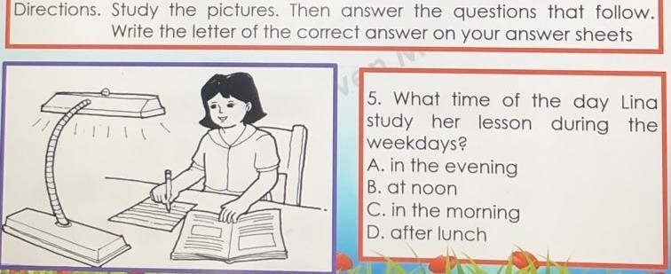 Directions. Study the pictures. Then answer the questions that follow.
Write the letter of the correct answer on your answer sheets
. What time of the day Lina
tudy her lesson during the
eekdays?. in the evening. at noon. in the morning. after lunch