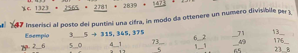 1323 2565. 2781 2839 1473
47 Inserisci al posto dei puntini una cifra, in modo da ottenere un numero divisibile per 3. 
Esempio 3 _ 5 315, 345, 375 _ 71 13 _ 
6._ 2
a. 2..... 6 5_ 0 4.....1 73
_
49 176 _ 
1 1
17
5 _ 23._ 8
65