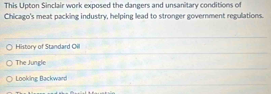 This Upton Sinclair work exposed the dangers and unsanitary conditions of
Chicago's meat packing industry, helping lead to stronger government regulations.
History of Standard Oil
The Jungle
Looking Backward