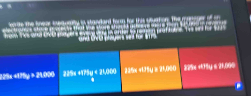 write the linear inequality in standard farm for this situation. The manrger of an
electronics store prolec ts t a s e 
from TVs and DVD player a ble a a n 
and OVD players sell for
228× != 178y>21,000 225x 4175 y<21,000 225x +175y ≥ 21,000 225x +175y ≤ 21,060