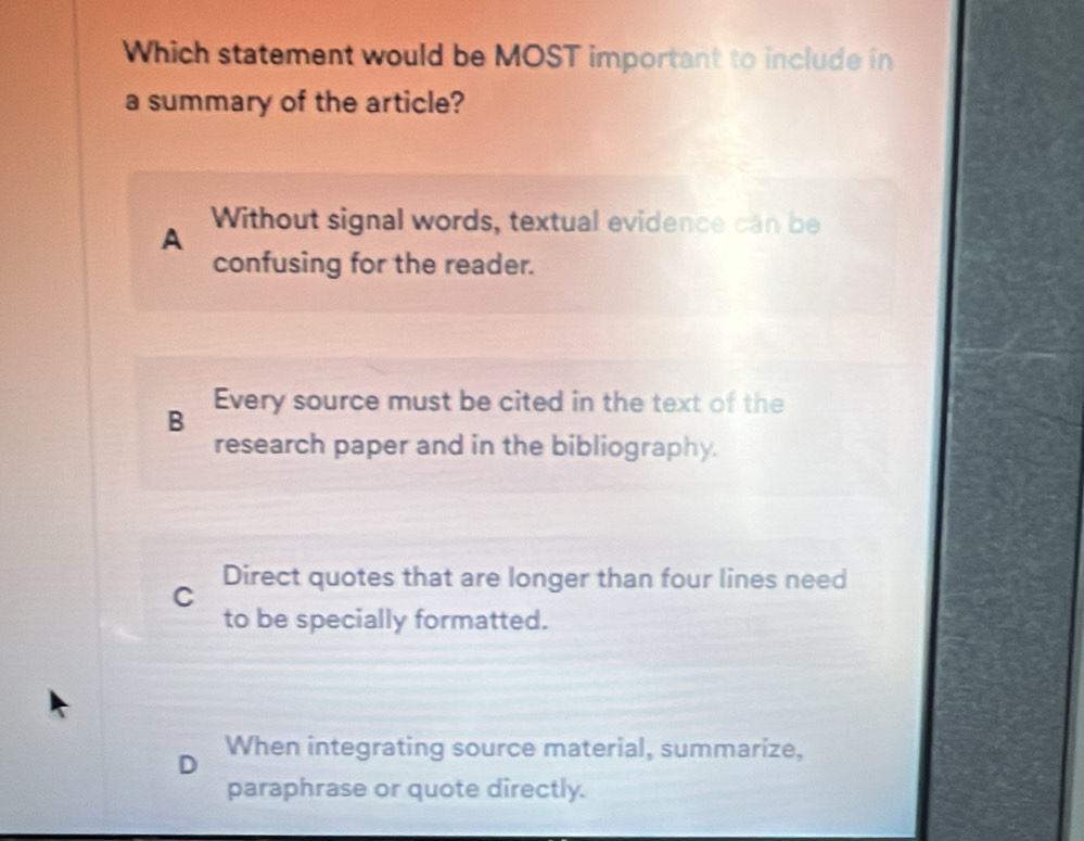 Which statement would be MOST important to include in
a summary of the article?
A Without signal words, textual evidence can be
confusing for the reader.
B Every source must be cited in the text of the
research paper and in the bibliography.
C Direct quotes that are longer than four lines need
to be specially formatted.
When integrating source material, summarize,
paraphrase or quote directly.