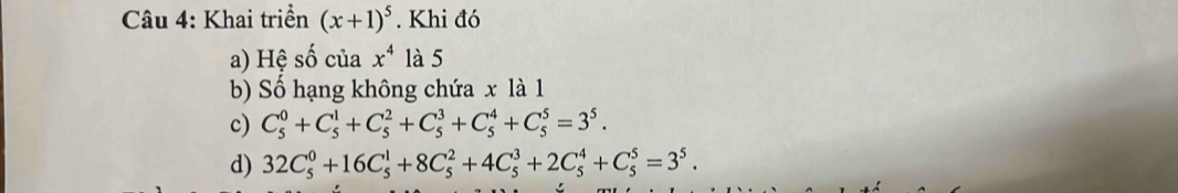 Khai triển (x+1)^5. Khi đó 
a) Hệ số của x^4 là 5
b) Số hạng không chứa x là 1
c) C_5^(0+C_5^1+C_5^2+C_5^3+C_5^4+C_5^5=3^5). 
d) 32C_5^(0+16C_5^1+8C_5^2+4C_5^3+2C_5^4+C_5^5=3^5).