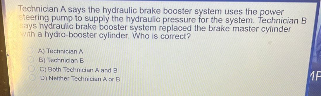 Technician A says the hydraulic brake booster system uses the power
steering pump to supply the hydraulic pressure for the system. Technician B
says hydraulic brake booster system replaced the brake master cylinder
with a hydro-booster cylinder. Who is correct?
A) Technician A
B) Technician B
C) Both Technician A and B
D) Neither Technician A or B
1F