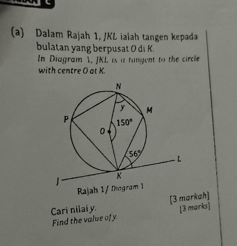 Dalam Rajah 1, JKL ialah tangen kepada
bulatan yang berpusat O di K.
In Diagram A, JKL is a tangent to the circle
with centre O at K.
Rajah 1/ Diagram 1
Cari nilai y. [3 markah]
Find the value of y. [3 marks]