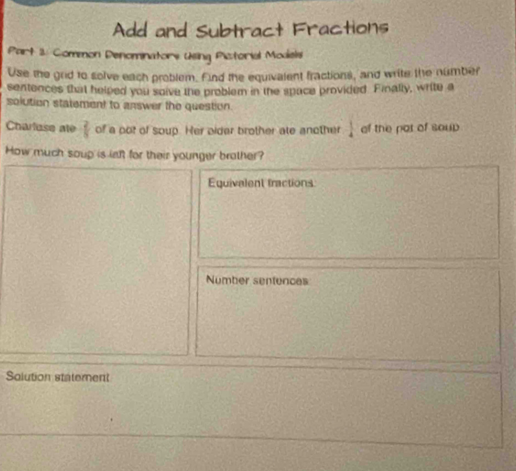 Add and Subtract Fractions 
Part 1. Common Denominators Usling Pictorial Models 
Use the grid to solve each problem. Find the equivalent fractions, and write the number 
sentences that helped you soive the probler in the space provided. Finally, write a 
solution statement to answer the question. 
Charluse ate  2/8  of a pot of soup. Her eider brother ate another  1/4  of the por of soup 
How much soup is laft for their younger brother? 
Equivalent tractions 
Number sentences 
Solution statement