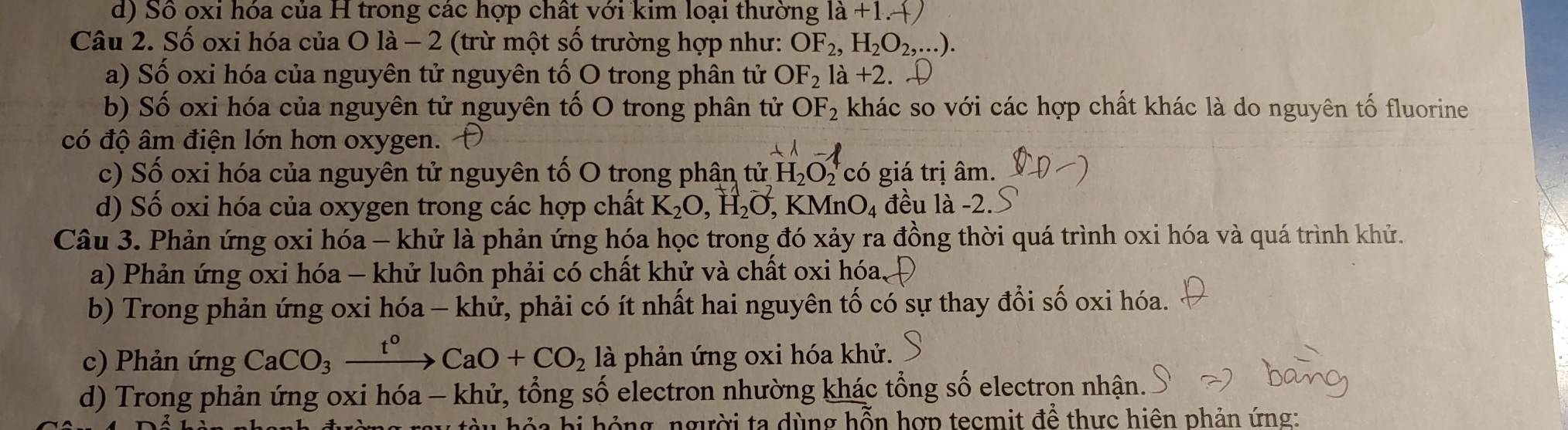 d) Số oxi hóa của H trong các hợp chất với kim loại thường ldot a+1.dot +)
Câu 2. Số oxi hóa của O là - 2 (trừ một số trường hợp như: OF_2, H_2O_2,...). 
a) Số oxi hóa của nguyên tử nguyên tố O trong phân tử OF_2la+2
b) Số oxi hóa của nguyên tử nguyên tố O trong phân tử OF_2 khác so với các hợp chất khác là do nguyên tố fluorine
có độ âm điện lớn hơn oxygen.
c) Số oxi hóa của nguyên tử nguyên tố O trong phân tử H_2O_2^(4 có giá trị âm.
d) Số oxi hóa của oxygen trong các hợp chất K_2)O, H_2O, F KMnO_4 đều là -2.
Câu 3. Phản ứng oxi hóa - khử là phản ứng hóa học trong đó xảy ra đồng thời quá trình oxi hóa và quá trình khử.
a) Phản ứng oxi hóa - khử luôn phải có chất khử và chất oxi hóa,
b) Trong phản ứng oxi hóa - khử, phải có ít nhất hai nguyên tố có sự thay đổi số oxi hóa.
c) Phản ứng CaCO_3xrightarrow t^0CaO+CO_2 là phản ứng oxi hóa khử.
d) Trong phản ứng oxi hóa - khử, tổng số electron nhường khác tổng số electrọn nhận.
ô ng người ta dùng hỗn hợp tecmit để thực hiện phản ứng: