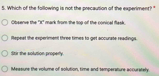 Which of the following is not the precaution of the experiment? *
Observe the "X" mark from the top of the conical flask.
Repeat the experiment three times to get accurate readings.
Stir the solution properly.
Measure the volume of solution, time and temperature accurately.