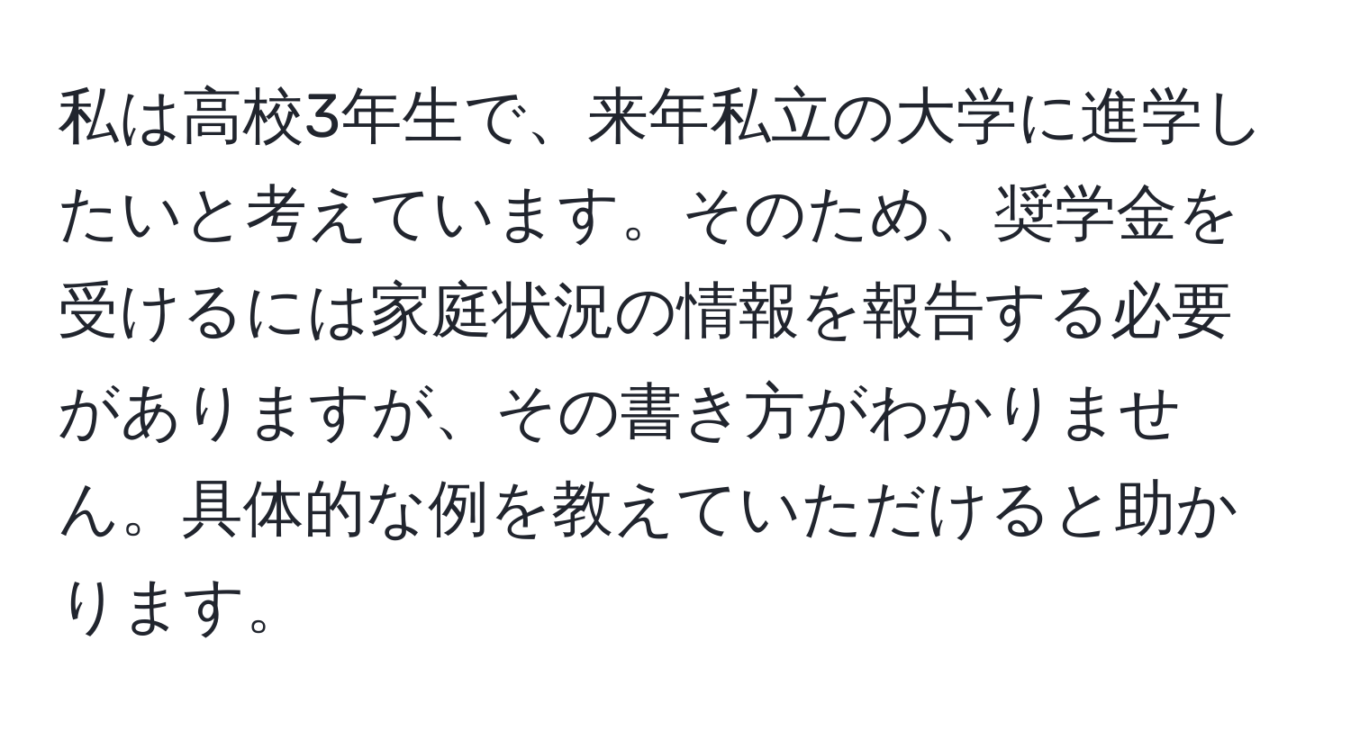 私は高校3年生で、来年私立の大学に進学したいと考えています。そのため、奨学金を受けるには家庭状況の情報を報告する必要がありますが、その書き方がわかりません。具体的な例を教えていただけると助かります。