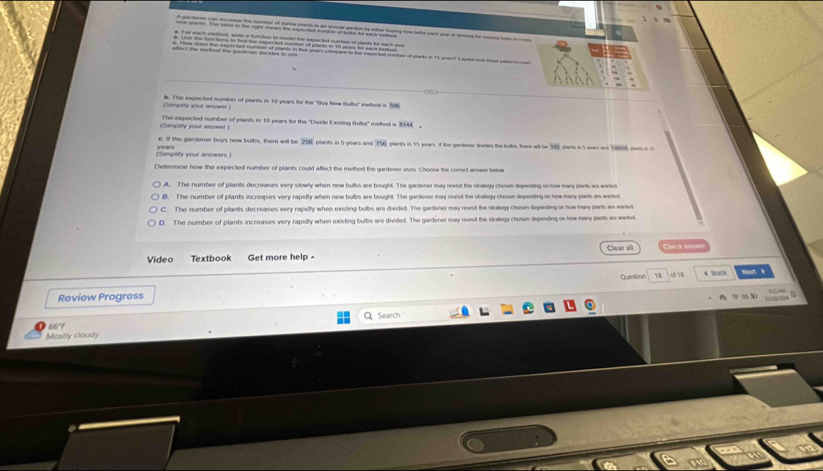 A gardener can increase the number of dahlia plants in an ennual garden by either buypng new bultis each year or dvidng the emarg bubc ts coe
a. For each method, write a function to model the expected number of plants for each yea
b. Use the functions to find the vpected number of plants in 10 years for each method
c. How does the expected number of plants in five years compare to the expected number of plants in 15 years? Expien bow thesa pattens coas
b. The expected number of plants in 10 years for the ''Buy New Bulbs'' method is 506
(Samplify your answer )
The expected number of plants in 10 years for the ''Divide Existing Bulbs'' method is 6144
(Simplify your answer
c. If the gardener buys new bulbs, there will be 256 plants in 5 years and 756 plants in 15 years. If the gardener divides the bulbs, there will be 192 plants in 5 years and 196008 plin in t
years
(Simplify your answers
Defermine how the expected number of plants could affect the method the gardener uses. Choose the correct answer below
A. The number of plants decreases very slowly when new bulbs are bought. The gardener may revisit the straegy chosen depending on how many plants are wanted
B. The number of plants increases very rapidly when new bulbs are bought. The gardener may revisit the strategy chosen depending on how many plants are wanted
C. The number of plants decreases very rapidly when existing bulbs are divided. The gardener may revisit the strategy chosen depending on how many plants are wanted
D. The number of plants increases very rapidly when existing bulbs are divided. The gardener may revisit the strategy chosen depending on how many plants ar wanted
Clear all
Video Textbook Get more help Check n 
Review Progress Question 18 c 1B 4 Back Noxt v
1 1
Q Search
66°F
Mostly cloudy