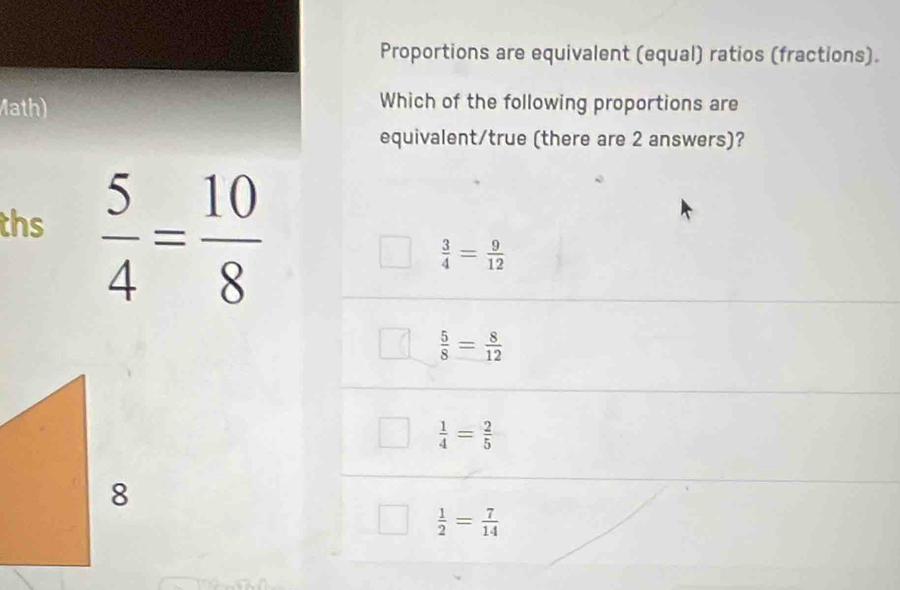 Proportions are equivalent (equal) ratios (fractions).
Math)
Which of the following proportions are
equivalent/true (there are 2 answers)?
ths  5/4 = 10/8 
 3/4 = 9/12 
 5/8 = 8/12 
 1/4 = 2/5 
 1/2 = 7/14 