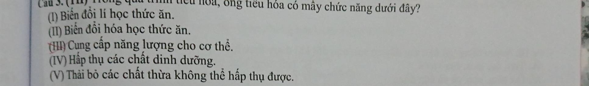 Cau 3. ( 1 1 ) iểu noa, ông tiểu hóa có mây chức năng dưới đây?
(I) Biến đồi lí học thức ăn.
(II) Biển đồi hóa học thức ăn.
(H) Cung cấp năng lượng cho cơ thể.
(IV) Hấp thụ các chất dinh dưỡng.
(V) Thải bỏ các chất thừa không thể hấp thụ được.