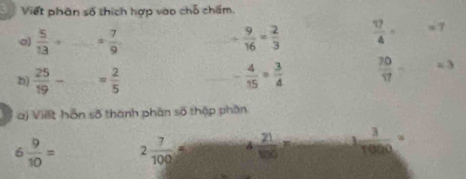 Viết phân số thích hợp vào chỗ chẩm.
 5/13 + _ = 7/9 
+ 9/16 = 2/3 
 17/4 = =7
frac 30(17)° 
b)  25/19 - = 2/5  - 4/15 =frac 34^((circ) =3
a) Viết hỗn số thành phân số thập phần
6frac 9)10=
2 7/100 = 4 21/100 = 1 3/10000 =