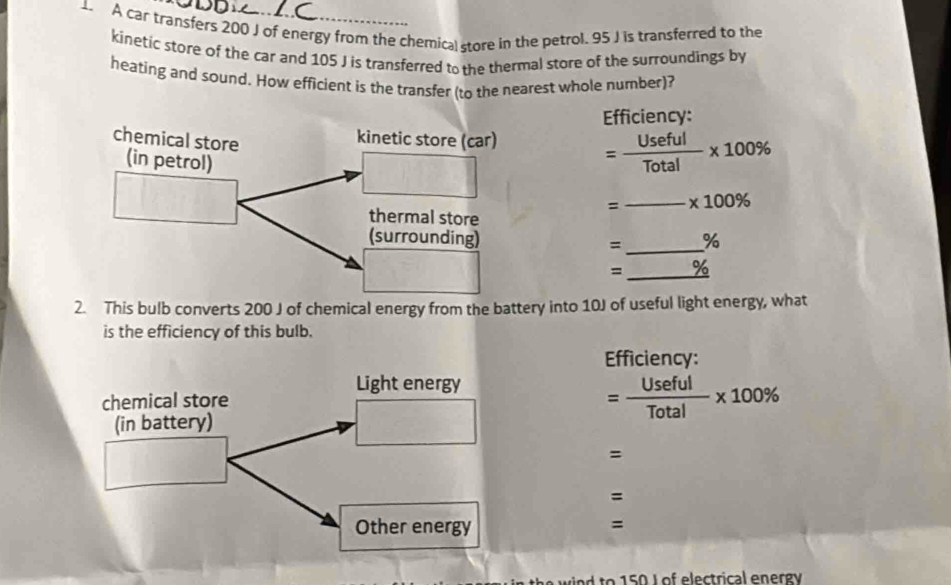 A car transfers 200 J of energy from the chemical store in the petrol. 95 J is transferred to the 
kinetic store of the car and 105 J is transferred to the thermal store of the surroundings by 
heating and sound. How efficient is the transfer (to the nearest whole number)? 
Efficiency:
= Useful/Total * 100%
=_ * 100%
= _% 
= _0/ 
2. This bulb converts 200 J of chemical energy from the battery into 10J of useful light energy, what 
is the efficiency of this bulb. 
Efficiency:
= Useful/Total * 100%
= 
= 
= 
o 5 0 L of electrical en ergó